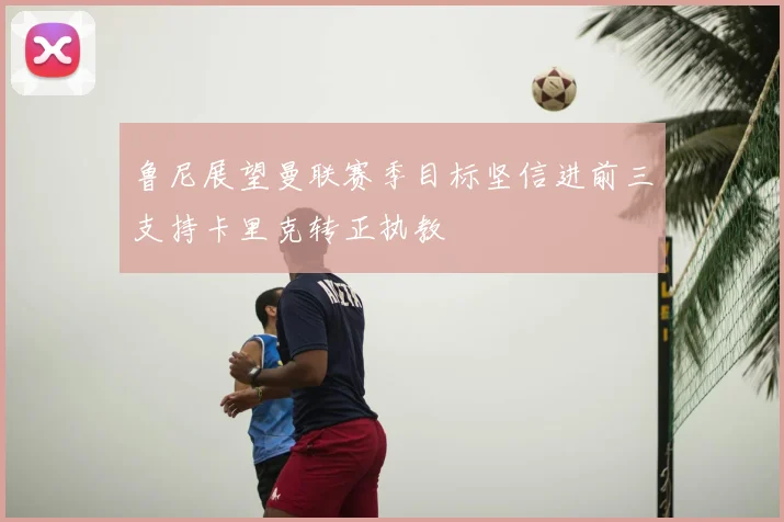 鲁尼展望曼联赛季目标坚信进前三支持卡里克转正执教