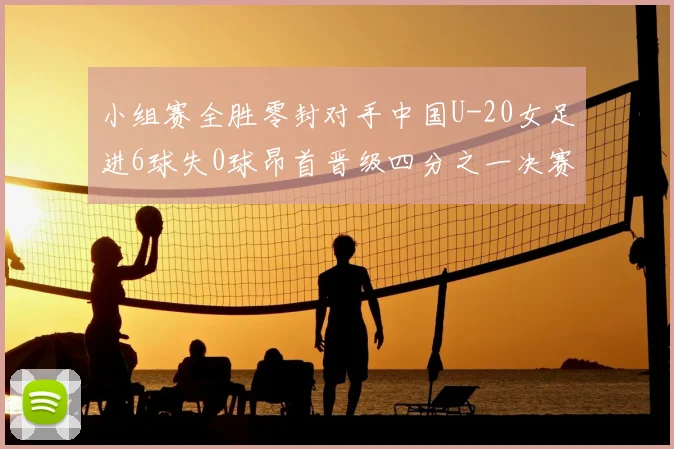 小组赛全胜零封对手中国U-20女足进6球失0球昂首晋级四分之一决赛